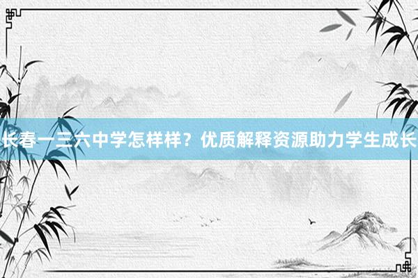 长春一三六中学怎样样？优质解释资源助力学生成长