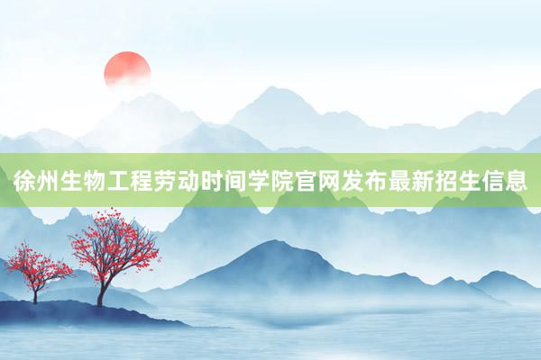 徐州生物工程劳动时间学院官网发布最新招生信息