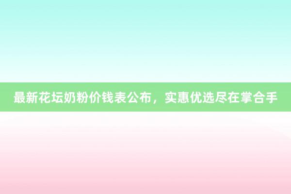 最新花坛奶粉价钱表公布，实惠优选尽在掌合手