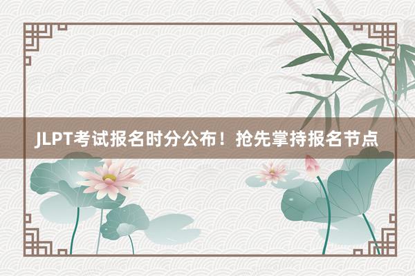 JLPT考试报名时分公布！抢先掌持报名节点